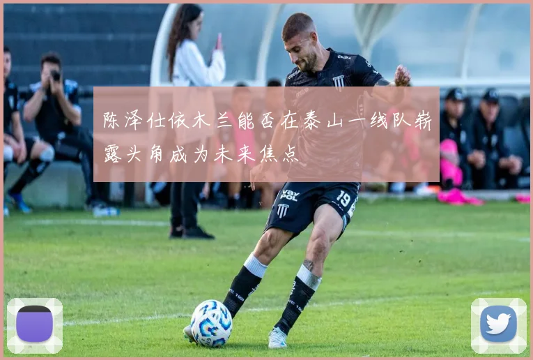 陈泽仕依木兰能否在泰山一线队崭露头角成为未来焦点