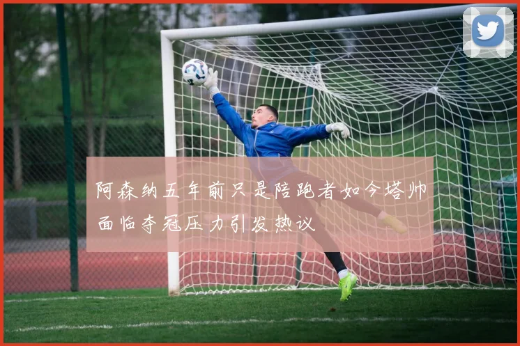 阿森纳五年前只是陪跑者如今塔帅面临夺冠压力引发热议