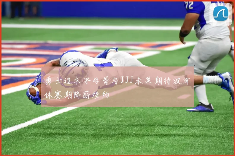 勇士追求字母哥与JJJ未果期待波津休赛期降薪续约