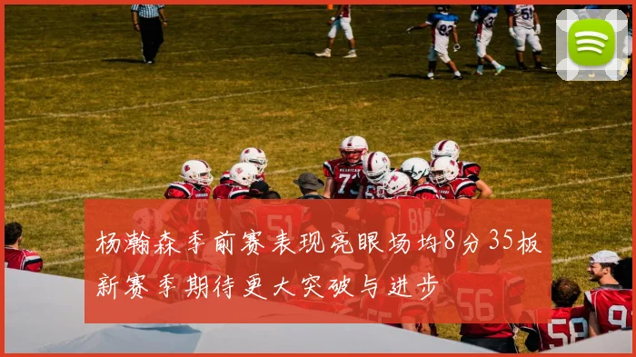杨瀚森季前赛表现亮眼场均8分35板新赛季期待更大突破与进步