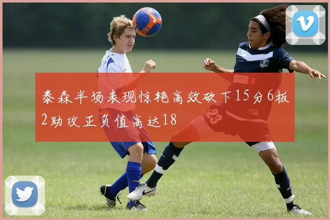泰森半场表现惊艳高效砍下15分6板2助攻正负值高达18