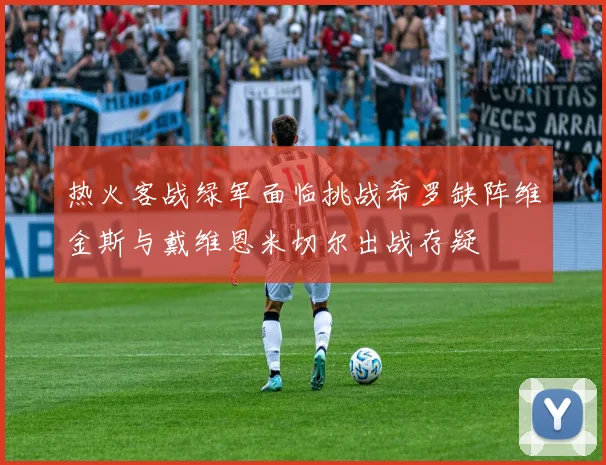 热火客战绿军面临挑战希罗缺阵维金斯与戴维恩米切尔出战存疑