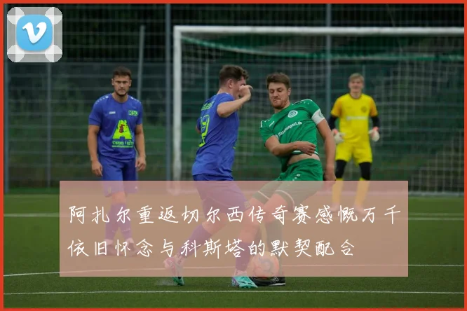 阿扎尔重返切尔西传奇赛感慨万千依旧怀念与科斯塔的默契配合