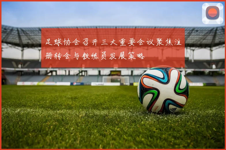 足球协会召开三大重要会议聚焦注册转会与教练员发展策略