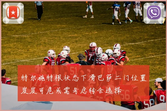 特尔施特根状态下滑巴萨二门位置岌岌可危或需考虑转会选择
