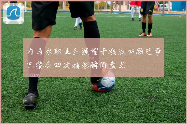 内马尔职业生涯帽子戏法回顾巴萨巴黎各四次精彩瞬间盘点
