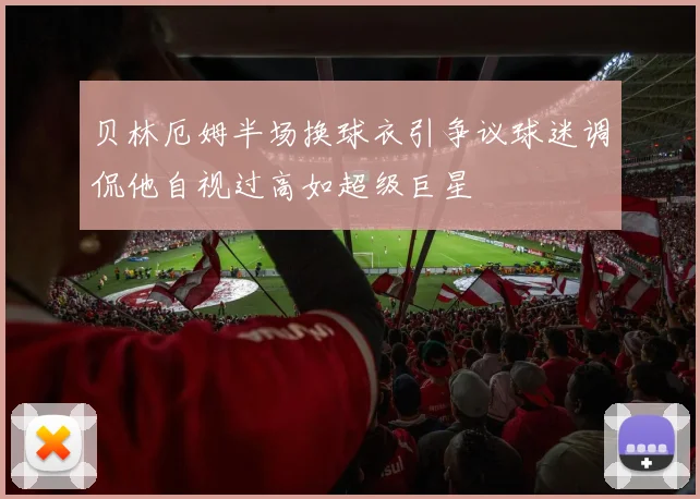 贝林厄姆半场换球衣引争议球迷调侃他自视过高如超级巨星