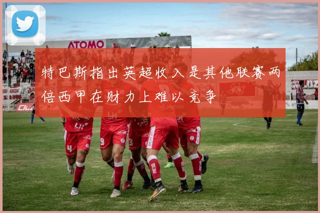特巴斯指出英超收入是其他联赛两倍西甲在财力上难以竞争