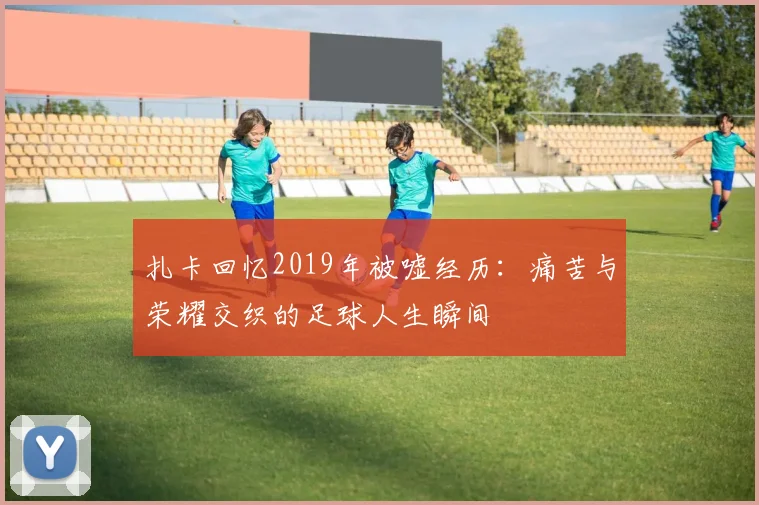 扎卡回忆2019年被嘘经历：痛苦与荣耀交织的足球人生瞬间