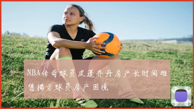 NBA传奇球员皮蓬乔丹房产长时间难售揭示球员房产困境
