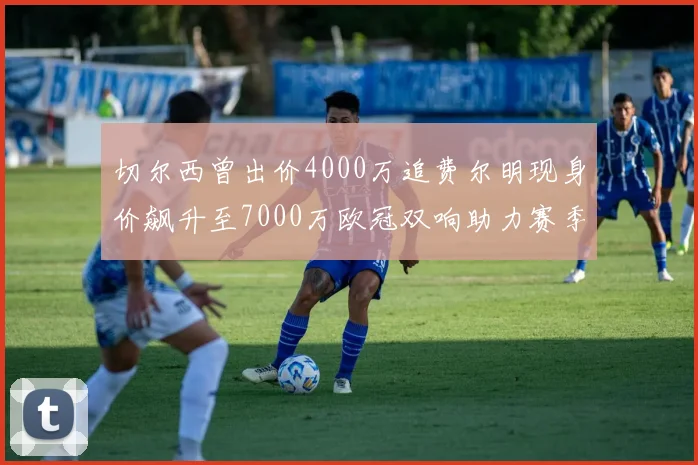切尔西曾出价4000万追费尔明现身价飙升至7000万欧冠双响助力赛季双10