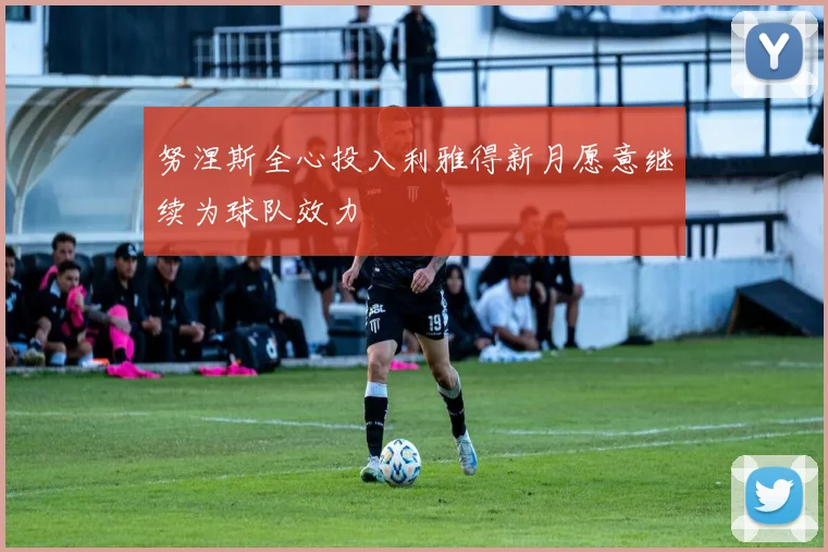 努涅斯全心投入利雅得新月愿意继续为球队效力