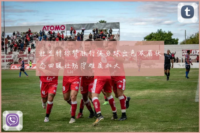 杜兰特称赞独行侠分球出色浓眉状态回暖让防守难度加大