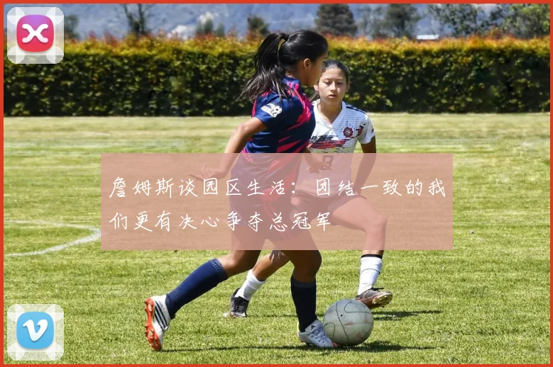 詹姆斯谈园区生活：团结一致的我们更有决心争夺总冠军