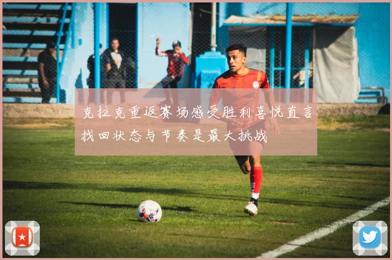 克拉克重返赛场感受胜利喜悦直言找回状态与节奏是最大挑战